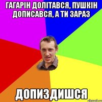 Гагарін долітався, Пушкін дописався, а ти зараз допиздишся