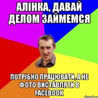 Алінка, давай делом займемся потрібно працювати, а не фото виставляти в Facebook