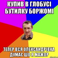 купив в глобусі бутилку боржомі тепер вся олександрівка думає шо я мажор