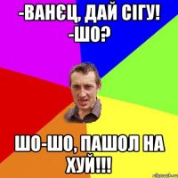 -Ванєц, дай сігу! -Шо? Шо-шо, пашол на хуй!!!