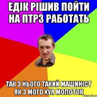 Едік рішив пойти на ПТРЗ работать Так з нього такий машиніст як з мого хуя молоток