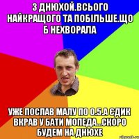 З Днюхой.Всього найкращого та побільше.що б нехворала уже послав малу по 0.5.а єдик вкрав у бати мопеда...скоро будем на днюхе