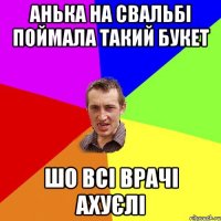 анька на свальбі поймала такий букет шо всі врачі ахуєлі