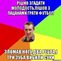 Рішив згадати молодость,пішов з пацанами грати футбол Зломав ногу,два ребра,і три зуба вибили суки