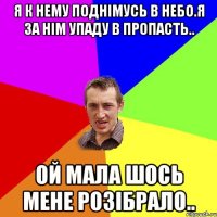 Я к нему поднімусь в небо.я за нім упаду в пропасть.. Ой мала шось мене розібрало..