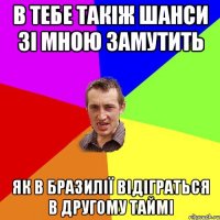 в тебе такіж шанси зі мною замутить як в Бразилії відіграться в другому таймі