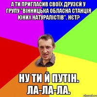 А ти пригласив своїх друзєй у групу "Вінницька обласна станція юних натуралістів". Нєт? Ну ти й Путін. Ла-ла-ла.