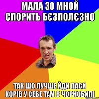 Мала зо мной спорить бєзполєзно так шо лучше йди паси корів у себе там в Чорнобилі