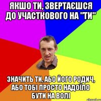 Якшо ти, звертаєшся до участкового на "ТИ" Значить ти, або його родич, або тобі просто надоїло бути на волі