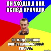 он уходіл,а она вслєд кричала нє уході,я помию юпітєр,начньом всьо сначала