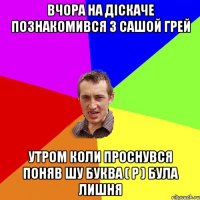 вчора на дiскаче познакомився з Сашой Грей утром коли проснувся поняв шу буква ( Р ) була лишня