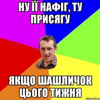 ну її нафіг, ту присягу якщо шашличок цього тижня