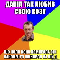 Даніл так любив свою козу шо коли вона помирала він наконецто жинився на ній ;)