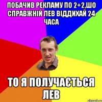 Побачив рекламу по 2+2,шо справжній лев віддихай 24 часа То я получається лев