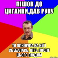 Пішов до циганки,дав руку Та плюнула на неї і сьебалась. Вірь после цього людям