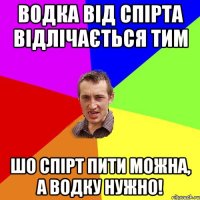 водка від спірта відлічається тим шо спірт пити можна, а водку нужно!