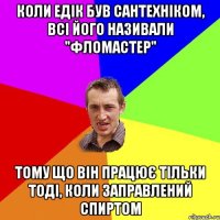 коли едік був сантехніком, всі його називали "фломастер" тому що він працює тільки тоді, коли заправлений спиртом