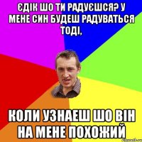 Єдік шо ти радуєшся? У мене син будеш радуваться тоді, коли узнаеш шо він на мене похожий