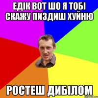 Едік вот шо я тобі скажу Пиздиш хуйню Ростеш дибілом