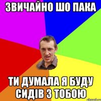 звичайно шо Пака ти думала я буду сидів з тобою