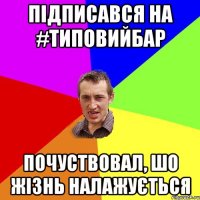 Підписався на #типовийБАР почуствовал, шо жізнь налажується