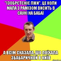 "Ізобрєтєніє лжи", це коли Мала з Рамізом висить в сауні на Бабаї а всім сказала, шо поїхала зБабаричкой в Київ