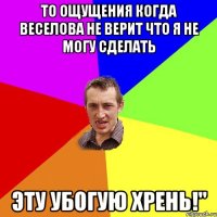 То ощущения когда Веселова не верит что я не могу сделать Эту убогую Хрень!"