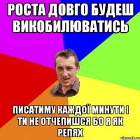 Роста довго будеш викобилюватись Писатиму каждої минути і ти не отчепишся БО Я ЯК РЕПЯХ