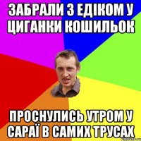 забрали з едіком у циганки кошильок проснулись утром у сараї в самих трусах