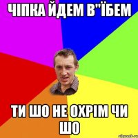 чіпка йдем в"Їбем ти шо не охрім чи шо