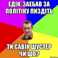 Едік, заебав за політіку пиздіть ти савік шустер чи шо?