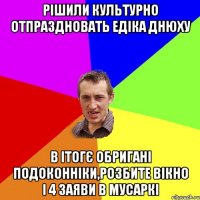 рішили культурно отпраздновать едіка днюху в ітогє обригані подоконніки,розбите вікно і 4 заяви в мусаркі