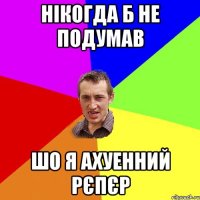 Нікогда б не подумав Шо я ахуенний рєпєр