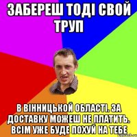 забереш тоді свой труп в вінницькой області. за доставку можеш не платить. всім уже буде похуй на тебе