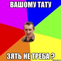 ВАШОМУ ТАТУ ЗЯТЬ НЕ ТРЕБА ?