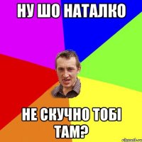 Ну шо наталко Не скучно тобi там?