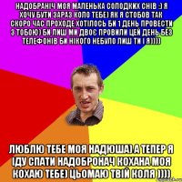 надобраніч моя маленька солодких снів :) я хочу бути зараз коло тебе) як я стобов так скоро час проходе хотілось би 1 день провести з тобою) би лиш ми двоє провили цей день без телефонів би нікого небуло лиш ти і я)))) люблю тебе моя надюша) а тепер я іду спати надобронач кохана моя кохаю тебе) цьомаю твій коля ))))