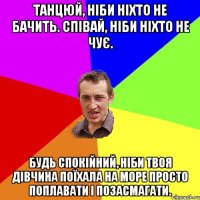 Танцюй, ніби ніхто не бачить. Співай, ніби ніхто не чує. Будь спокійний, ніби твоя дівчина поїхала на море просто поплавати і позасмагати.