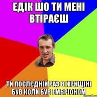 едік шо ти мені втіраєш ти послєдній раз в женщіні був коли був ембріоном