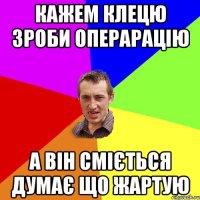 кажем клецю зроби операрацію а він сміється думає що жартую