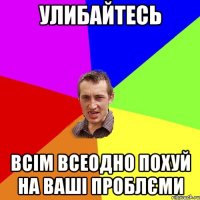 улибайтесь всім всеодно похуй на ваші проблєми