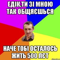 Едік,ти зі мною так общяєшься наче тобі осталось жить 500 лєт