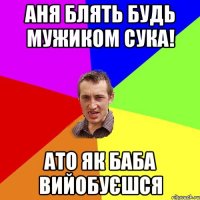 Аня блять будь мужиком сука! Ато як баба вийобуєшся