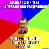 мала,якшо я тебе напрягаю або роздражаю то ти всігда можеш забиться в кутку і поплакать