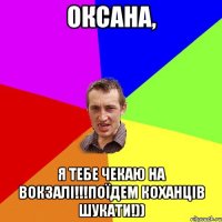 Оксана, я тебе чекаю на вокзалі!!!поїдем коханців шукати!))