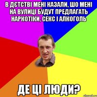 в дєтстві мені казали, шо мені на вулиці будут предлагать наркотіки, секс і алкоголь де ці люди?