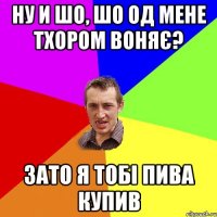 НУ И ШО, ШО ОД МЕНЕ ТХОРОМ ВОНЯЄ? ЗАТО Я ТОБІ ПИВА КУПИВ