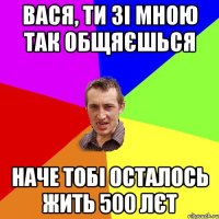 Вася, ти зі мною так общяєшься наче тобі осталось жить 500 лєт