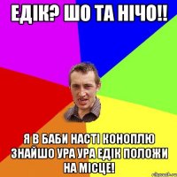 Едік? Шо та нічо!! Я в баби Насті коноплю знайшо ура ура Едік положи на місце!