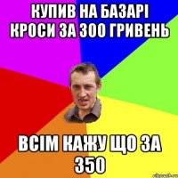 купив на базарі кроси за 300 гривень всім кажу що за 350